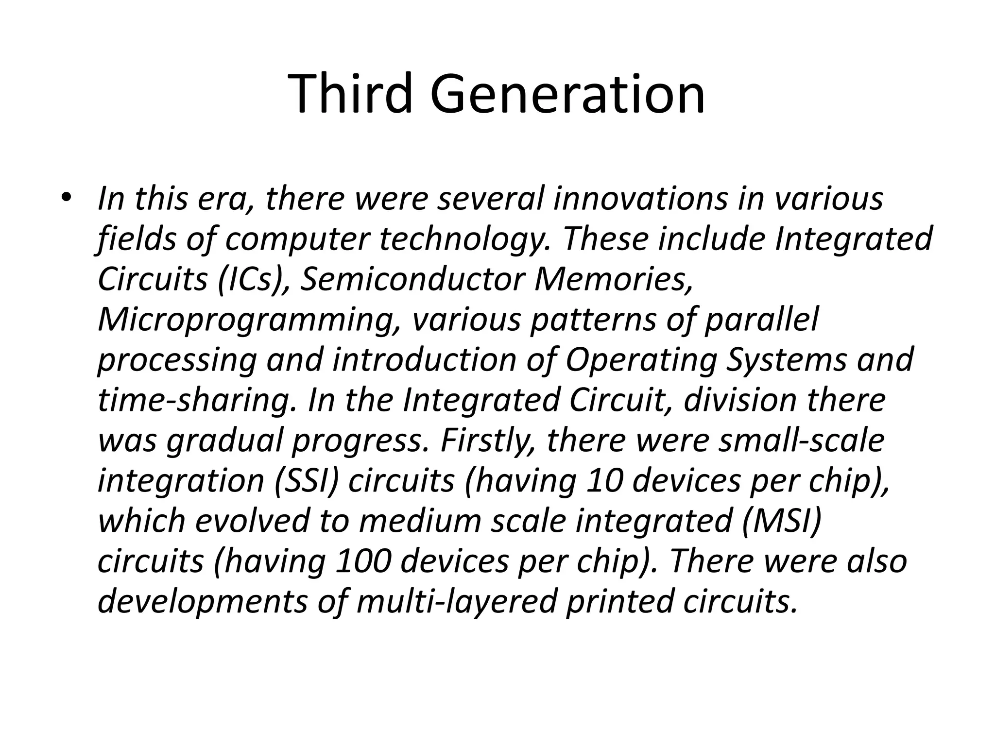 Third Generation
• In this era, there were several innovations in various
fields of computer technology. These include Integrated
Circuits (ICs), Semiconductor Memories,
Microprogramming, various patterns of parallel
processing and introduction of Operating Systems and
time-sharing. In the Integrated Circuit, division there
was gradual progress. Firstly, there were small-scale
integration (SSI) circuits (having 10 devices per chip),
which evolved to medium scale integrated (MSI)
circuits (having 100 devices per chip). There were also
developments of multi-layered printed circuits.
 
