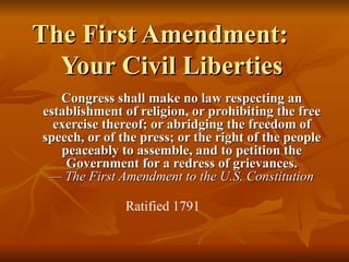The First Amendment: Your Civil Liberties Congress shall make no law respecting an establishment of religion, or prohibiting the free exercise thereof; or abridging the freedom of speech, or of the press; or the right of the people peaceably to assemble, and to petition the Government for a redress of grievances. — The First Amendment to the U.S. Constitution Ratified 1791 