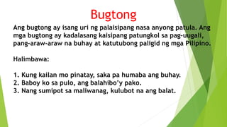 Ang bugtong ay isang uri ng palaisipang nasa anyong patula. Ang
mga bugtong ay kadalasang kaisipang patungkol sa pag-uugali,
pang-araw-araw na buhay at katutubong paligid ng mga Pilipino.
Halimbawa:
1. Kung kailan mo pinatay, saka pa humaba ang buhay.
2. Baboy ko sa pulo, ang balahibo’y pako.
3. Nang sumipot sa maliwanag, kulubot na ang balat.
Bugtong
 