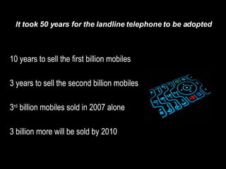 10 years to sell the first billion mobiles 3 years to sell the second billion mobiles 3 rd  billion mobiles sold in 2007 alone 3 billion more will be sold by 2010 It took 50 years for the landline telephone to be adopted 
