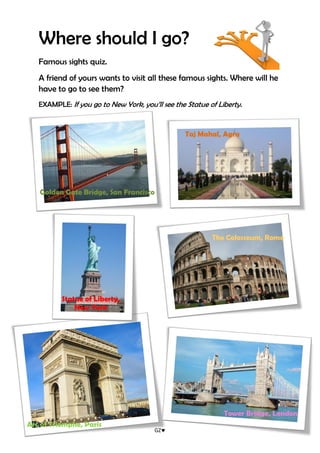 GZ
Where should I go?
Famous sights quiz.
A friend of yours wants to visit all these famous sights. Where will he
have to go to see them?
EXAMPLE: If you go to New York, you’ll see the Statue of Liberty.
Golden Gate Bridge, San Francisco
Taj Mahal, Agra
The Colosseum, Rome
Statue of Liberty,
New York
Tower Bridge, London
Arc of Triomphe, Paris
 