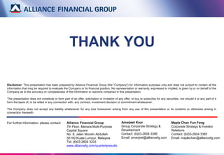 Alliance Financial Group
7th Floor, Menara Multi-Purpose
Capital Square
No. 8, Jalan Munshi Abdullah
50100 Kuala Lumpur, Malaysia
Tel: (6)03-2604 3333
www.alliancefg.com/quarterlyresults
THANK YOU
Maple Chan Yun Feng
Corporate Strategy & Investor
Relations
Contact: (6)03-2604 3385
Email: maplechan@alliancefg.com
Disclaimer: This presentation has been prepared by Alliance Financial Group (the “Company”) for information purposes only and does not purport to contain all the
information that may be required to evaluate the Company or its financial position. No representation or warranty, expressed or implied, is given by or on behalf of the
Company as to the accuracy or completeness of the information or opinions contained in this presentation.
This presentation does not constitute or form part of an offer, solicitation or invitation of any offer, to buy or subscribe for any securities, nor should it or any part of it
form the basis of, or be relied in any connection with, any contract, investment decision or commitment whatsoever.
The Company does not accept any liability whatsoever for any loss howsoever arising from any use of this presentation or its contents or otherwise arising in
connection therewith.
For further information, please contact: Amarjeet Kaur
Group Corporate Strategy &
Development
Contact: (6)03-2604 3386
Email: amarjeet@alliancefg.com
 