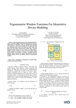 Trigonometric Window Functions For Memristive
Device Modeling
Joy Chowdhury
PG Student, School of Electronics Engineering
KIIT University, Bhubaneswar
joychowdhury87@yahoo.in
1
J. K. Das, 2
N. K. Rout
1,2
Associate Professor
School of Electronics Engineering
KIIT University, Bhubaneswar
jkdas12@gmail.com, nkrout@kiit.ac.in
Abstract—After the fourth passive circuit element(Memristor)
came to existence in 2008 its tremendous potential to be used as a
replacement for MOSFETS made its mathematical modeling
very imperative. Various device models for the memristor had
been proposed earlier such as the linear ion drift model, non
linear ion drift model, tunnel barrier model, and a recently
proposed TEAM model. In case of linear ion drift model a
window function is needed to restrict the state variable within
device bounds. In this paper we propose a modified window
function which accounts for greater non linearity than the
existing windows such as the Jogelkar, Biolek or Prodromakis
windows.
Index Terms— Memristors, Memrisristive Systems, Model,
non linearity, Window function.
I. INTRODUCTION
The basic concepts of physics mention about three two
terminal passive circuit elements : resistor, capacitor, and
inductor. In 2008, May some scientists at Hewlett-Packard
Laboratories claimed the invention of the fourth passive
element- memristor [1,2] in a paper in 'Nature' whose
existence was first postulated by Leon Chua in the 1970s . In
that paper, Strukov et al proposed a model that gave a simple
explanation for several puzzling phenomenon in nano-scale
devices which could be solved with knowledge of basic
algebra and calculus.
Electric current 'i' is defined as the time derivative of
electric charge,
݅ ൌ
ௗ௤
ௗ௧
(1)
Faraday's law defines voltage 'v' as the time derivative of
magnetic flux 'ĳ'
‫ݒ‬ ൌ
ௗఝ
ௗ௧
(2)
There are four fundamental circuit variables are
R = dv/di rate of change of voltage with current
C = dq/dv rate of change of charge with voltage
L = d /di rate of change of magnetic flux with
current
Figure 1. Four basic circuit elements[2]
Using symmetry arguments Chua reasoned the existence of
a forth fundamental element , which he called the memristor
(short for memory resistor) M , which was defined by a
functional relation between charge and magnetic flux.
ൌ
ௗఝ
ௗ௤
(3)
In 2008, Stanley Williams , et al., at Hewlett Packard Lab
reported the first fabricated memristor.
According to the mathematical relations governing the
model, the memristor's electrical resistance is not constant
rather it depends on the history of current that had previously
flowed through the device, i.e., its present resistance depends
on how much electric charge has flowed in what direction
through it in the past[3]. The device remembers its history,
that is, when the electric power supply is turned off, the
memristor remembers its most recent resistance until it is
turned on again.
II. PREVIOUSLY PROPOSED MEMRISTIVE DEVICE
MODELS
A. An Effective Memristive Device Model should have
following features:
2015 Fifth International Conference on Advanced Computing  Communication Technologies
2327-0659/15 $31.00 © 2015 IEEE
DOI 10.1109/ACCT.2015.25
157
2015 Fifth International Conference on Advanced Computing  Communication Technologies
2327-0659/15 $31.00 © 2015 IEEE
DOI 10.1109/ACCT.2015.25
157
 