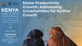 Maize Productivity
Growth: Addressing
Uncertainties for further
Growth
April 4, 2023
Charles Bett
Senior Research
Scientist,
Socioeconomics and
Policy Development ,
KALRO
 