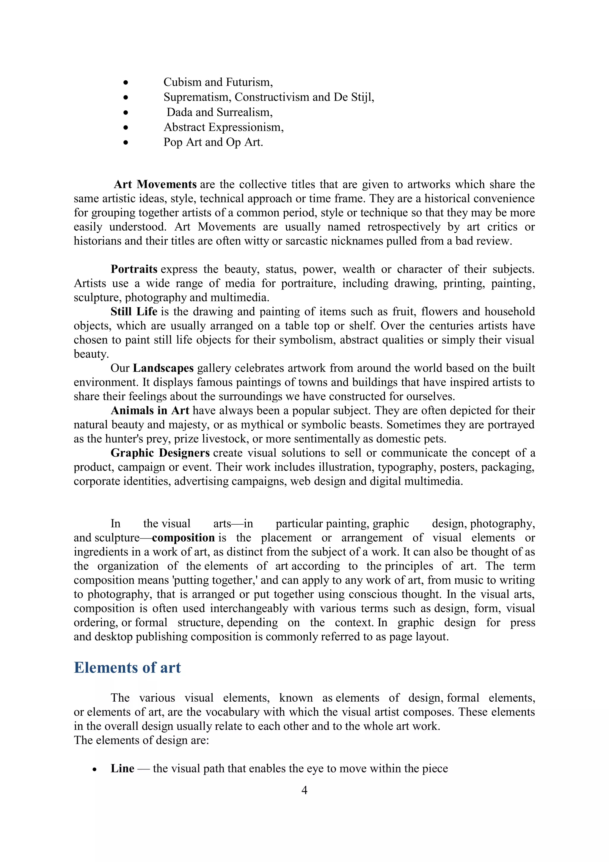 4
 Cubism and Futurism,
 Suprematism, Constructivism and De Stijl,
 Dada and Surrealism,
 Abstract Expressionism,
 Pop Art and Op Art.
Art Movements are the collective titles that are given to artworks which share the
same artistic ideas, style, technical approach or time frame. They are a historical convenience
for grouping together artists of a common period, style or technique so that they may be more
easily understood. Art Movements are usually named retrospectively by art critics or
historians and their titles are often witty or sarcastic nicknames pulled from a bad review.
Portraits express the beauty, status, power, wealth or character of their subjects.
Artists use a wide range of media for portraiture, including drawing, printing, painting,
sculpture, photography and multimedia.
Still Life is the drawing and painting of items such as fruit, flowers and household
objects, which are usually arranged on a table top or shelf. Over the centuries artists have
chosen to paint still life objects for their symbolism, abstract qualities or simply their visual
beauty.
Our Landscapes gallery celebrates artwork from around the world based on the built
environment. It displays famous paintings of towns and buildings that have inspired artists to
share their feelings about the surroundings we have constructed for ourselves.
Animals in Art have always been a popular subject. They are often depicted for their
natural beauty and majesty, or as mythical or symbolic beasts. Sometimes they are portrayed
as the hunter's prey, prize livestock, or more sentimentally as domestic pets.
Graphic Designers create visual solutions to sell or communicate the concept of a
product, campaign or event. Their work includes illustration, typography, posters, packaging,
corporate identities, advertising campaigns, web design and digital multimedia.
In the visual arts—in particular painting, graphic design, photography,
and sculpture—composition is the placement or arrangement of visual elements or
ingredients in a work of art, as distinct from the subject of a work. It can also be thought of as
the organization of the elements of art according to the principles of art. The term
composition means 'putting together,' and can apply to any work of art, from music to writing
to photography, that is arranged or put together using conscious thought. In the visual arts,
composition is often used interchangeably with various terms such as design, form, visual
ordering, or formal structure, depending on the context. In graphic design for press
and desktop publishing composition is commonly referred to as page layout.
Elements of art
The various visual elements, known as elements of design, formal elements,
or elements of art, are the vocabulary with which the visual artist composes. These elements
in the overall design usually relate to each other and to the whole art work.
The elements of design are:
 Line — the visual path that enables the eye to move within the piece
 