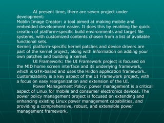 At present time, there are seven project under development: Moblin Image Creator: a tool aimed at making mobile and embedded development easier. It does this by enabling the quick creation of platform-specific build environments and target file systems, with customized contents chosen from a list of available functional sets. Kernel: platform-specific kernel patches and device drivers are part of the kernel project, along with information on adding your own patches and building a kernel. UI Framework: the UI Framework project is focused on the MID home screen interface and its underlying framework, which is GTK-based and uses the Hildon application framework. Customizability is a key aspect of the UI Framework project, with a focus on easy reorganization and extension of the UI. Power Management Policy: power management is a critical aspect of Linux for mobile and consumer electronics devices. The power policy management project is focused on extending and enhancing existing Linux power management capabilities, and providing a comprehensive, robust, and extensible power management framework. 