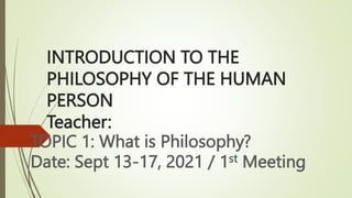 INTRODUCTION TO THE
PHILOSOPHY OF THE HUMAN
PERSON
Teacher:
TOPIC 1: What is Philosophy?
Date: Sept 13-17, 2021 / 1st Meeting
 