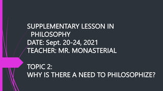 SUPPLEMENTARY LESSON IN
PHILOSOPHY
DATE: Sept. 20-24, 2021
TEACHER: MR. MONASTERIAL
TOPIC 2:
WHY IS THERE A NEED TO PHILOSOPHIZE?
 