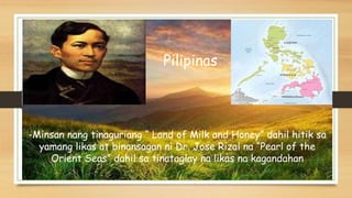 Pilipinas
-Minsan nang tinaguriang “ Land of Milk and Honey” dahil hitik sa
yamang likas at binansagan ni Dr. Jose Rizal na “Pearl of the
Orient Seas” dahil sa tinataglay na likas na kagandahan
 