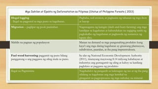 Mga Dahilan at Epekto ng Deforestation sa Pilipinas (Status of Philippine Forests ( 2013)
Illegal logging
- Ilegal na pagputol sa mga puno sa kagubatan.
Pagbaha, soil erosion, at pagkasira ng tahanan ng mga ibon
at hayop
Migration – paglipat ng pook panirahan Nagsasagawa ng kaingin (slash-and-burn farming) ang mga
lumilipat sa kagubatan at kabundukan na nagiging sanhi ng
pagkakalbo ng kagubatan at pagkawala ng sustansya ng
lupain dito.
Mabilis na pagtaas ng populasyon Mataas na demand sa mga pangunahing produkto kung
kaya’t ang mga dating kagubatan ay ginawang plantasyon,
subdivision, paaralan, at iba pang imprastruktura.
Fuel wood harvesting paggamit ng puno bilang
panggatong o ang paggawa ng uling mula sa puno.
Sa ulat ng National Economic Development Authority
(2011), tinatayang mayroong 8.14 milyong kabahayan at
industriya ang gumagamit ng uling at kahoy sa kanilang
pagluluto at paggawa ng produkto
Ilegal na Pagmimina Nagdudulot ng panganib sa kalusugan ng tao at ng iba pang
nilalang sa kagubatan ang mga kemikal na
ginagamit sa pagpoproseso ng mga nahukay na mineral.
 