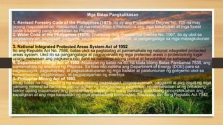 Mga Batas Pangkalikasan
1. Revised Forestry Code of the Philippines (1975- Ito ay ang Presidential Degree No. 705 na may
layong maprotektahan, mapaunlad, at ma-rehabilitate o maisaayos ang mga kakahuyan at mga forest
lands o lupaing pang-kagubatan sa Pilipinas.
2. Water Code of the Philippines (1976)-Tinatawag ding Presidential Decree No. 1067, ito ay ukol sa
pagmamay-ari, paglalaan, paggamit, pagpapayaman, pag-iingat, at pangangalaga sa mga mapagkukunan
ng tubig sa bansa.
3. National Integrated Protected Areas System Act of 1992
Ito ang Republic Act No. 7586, batas ukol sa pagtatatag at pamamahala ng national integrated protected
areas system. Ukol ito sa pangangalaga at pagpapanatili ng mga protected areas o protektadong lugar
upang maiwasan ang pagkasira nito dahil sa natatangi nitong pisikal at bayolohikal na kahalagahan.
4. Department Energy Act of 1992 -Nilalayon ng batas na ito, na kilala bilang Batas Pambansa 7838, ang
pamamahala ng enerhiya ng Pilipinas. Sa bisa nito nalikha ang Department of Energy (DOE) para sa
pagsasaayos, pagsubaybay, at pagsasakatuparan ng mga balakin at palatuntunan ng gobyerno ukol sa
konserbasyon, eksplorasyon, at pagpapayaman ng enerhiya.
5. Philippine Mining Act of 1995
Ito ay batas na nagsusulong ng makatuwirang paggalugad, pagpapayaman, paggamit at pag-iingat ng mga
yamang mineral sa bansa sa pamamagitan ng pinagsamang pagsisikap ng pamahalaan at ng pribadong
sektor upang mapahusay ang pambansang paglago sa isang paraang epektibong pinoprotektahan ang
kapaligiran at ang mga karapatan ng mga apektadong komunidad. Tinatawag din itong Republic Act 7942.
 