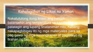 Kahalagahan ng Likas na Yaman
Nakatutulong itong linisin ang hangin ,
balansehin ang temperatura sa kapaligiran at
patatagin ang lupang tinataniman nito, habang
nakapagbibigay ito ng mga materyales para sa
pag gawa ng mga kasangkapan at pagtatayo ng
tirahan ng tao.
 