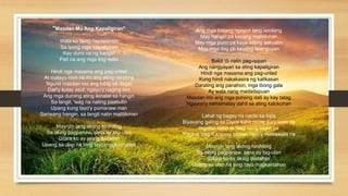 "Masdan Mo Ang Kapaligiran"
Wala ka bang napapansin
Sa iyong mga kapaligiran
Kay dumi na ng hangin
Pati na ang mga ilog natin
Hindi nga masama ang pag-unlad
At malayu-layo na rin ang ating narating
Ngunit masdan mo ang tubig sa dagat
Dati'y kulay asul, ngayo'y naging itim
Ang mga duming ating ikinalat sa hangin
Sa langit, 'wag na nating paabutin
Upang kung tayo'y pumanaw man
Sariwang hangin, sa langit natin matitikman
Mayro'n lang akong hinihiling
Sa aking pagpanaw, sana ay tag-ulan
Gitara ko ay aking dadalhin
Upang sa ulap na lang tayo magkantahan
Ang mga batang ngayon lang isinilang
May hangin pa kayang matitikman
May mga puno pa kaya silang aakyatin
May mga ilog pa kayang lalanguyan
Bakit 'di natin pag-isipan
Ang nangyayari sa ating kapaligiran
Hindi nga masama ang pag-unlad
Kung hindi nakakasira ng kalikasan
Darating ang panahon, mga ibong gala
Ay wala nang madadapuan
Masdan mo ang mga punong dati ay kay tatag
Ngayon'y namamatay dahil sa ating kalokohan
Lahat ng bagay na narito sa lupa
Biyayang galing sa Diyos kahit no'ng ika'y wala pa
Ingatan natin at 'wag nang sirain pa
'Pagkat 'pag Kanyang binawi, tayo'y mawawala na
Mayro'n lang akong hinihiling
Sa aking pagpanaw, sana ay tag-ulan
Gitara ko ay aking dadalhin
Upang sa ulap na lang tayo magkantahan
 