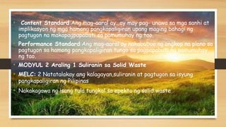 • Content Standard:Ang mag-aaral ay…ay may pag- unawa sa mga sanhi at
implikasyon ng mga hamong pangkapaligiran upang maging bahagi ng
pagtugon na makapagpapabuti sa pamumuhay ng tao.
• Performance Standard:Ang mag-aaral ay nakabubuo ng angkop na plano sa
pagtugon sa hamong pangkapaligiran tungo sa pagpapabuti ng pamumuhay
ng tao.
• MODYUL 2 Araling 1 Suliranin sa Solid Waste
• MELC: 2 Natatalakay ang kalagayan,suliranin at pagtugon sa isyung
pangkapaligiran ng Pilipinas
• Nakakagawa ng isang tula tungkol sa epekto ng solid waste
 