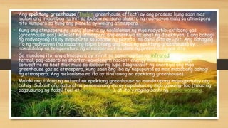 • Ang epektong greenhouse (Ingles, greenhouse effect) ay ang proseso kung saan mas
malaki ang iniaambag na init sa ibabaw ng isang planeta ng radyasyon mula sa atmospera
nito kumpara sa kung ang planeta ay walang atmospera.
• Kung ang atmospera ng isang planeta ay naglalaman ng mga radyatib-aktibong gas
(greenhouse gas) ikakalat ng atmospera ang enerhiya sa lahat ng direksiyon. Ilang bahagi
ng radyasyong ito ay mapupunta sa ibabaw ng planeta, na dahil dito ay iinit. Ang bahaging
ito ng radyasyon (na maaaring isipin bilang ang lakas ng epektong greenhouse) ay
nakasalalay sa temperatura ng atmospera at sa dami ng greenhouse gas dito.
• Sa mundong ito, ang atmospera ay iniinit sa pamamagitan ng infrared na radyasyong
termal, pag-absorb ng shorter-wavelength radiant energy mula sa araw, at mga
convective na heat flux mula sa ibabaw ng lupa. Nagkakalat ng enerhiya ang mga
greenhouse gas sa atmospera, kung saan ang iba ay napupunta sa mas mababang bahagi
ng atmospera. Ang mekanismo na ito ay tinatawag na epektong greenhouse).
• Malaki ang tulong ng natural na epektong greenhouse sa mundo upang mapagpatuloy ang
buhay. Subalit ang natural na penomenang ito ay napalakas ng mga gawaing-tao (tulad ng
pagsusunog ng fossil fuel at deporestasyon), at ito'y naging sanhi ng global warming.
 