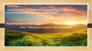 • Pag-isipan:
Kung bibigyan ka ng pagkakataon na maging bahagi ng SSG , anong
programang pagkalikasan ang maaari mong imungkahi?
Panghuling Gawain: Poster Slogan
Tema: “ Makibahagi sa solusyon, Hindi sa polusyon!”
 