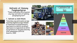 Suliranin at Hamong
Pangkapaligiran
“Paano mabisang matutugunan
ang mga suliranin at hamong
pangkapaligiran?”
1. Suliranin sa Solid Waste
Tumutukoy ang solid waste sa mga
basurang nagmula sa mga tahanan
at komersyal na establisimyento,
mga basura na nakikita sa paligid,
mga basura na nagmumula sa sektor
ng agrikultura at iba pang basurang
hindi nakakalason (Official
Gazette, 2000
 