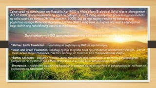 Ilang hakbang ng NGO upang mabawasan ang suliranin sa solid waste sa Pilipinas.
*Mother Earth Foundation - tumutulong sa pagtatayo ng MRF sa mga barangay.
*Clean and Green Foundation- kabahagi ng mga programa tulad ng Orchidarium and Butterfly Pavilion, Gift of
Trees, Green Choice Philippines, Piso Para sa Pasig, at Trees for Life Philippines(Kimpo,2008).
*Bantay Kalikasan – paggamit ng media upang mamulat ang mga mamamayan sa suliraning pangkapaligiran.
Nanguna sa reforestation ng La Mesa Watershed at sa Pasig River Rehabilitation Project.
Greenpeace – naglalayong baguhin ang kaugalian at pananaw ng tao sa pagtrato at pangangalaga sa kalikasan at
pagsusulong ng kapayapaan
Ipinatupad ng pamahalaan ang Republic Act 9003 o kilala bilang Ecological Solid Waste Management
Act of 2000 upang magkaroon ng legal na batayan sa iba’t ibang desisyon at proseso ng pamamahala
ng solid waste sa bansa (Official Gazette, 2000). Isa sa mga naging resulta ng batas ay ang
pagtatayo ng mga Materials Recovery Facility (MRF) kung saan isasagawa ang waste segregation
bago dalhin ang nakolektang basura sa mga dumpsite.
 