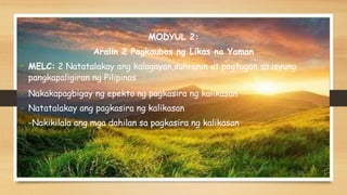 MODYUL 2:
Aralin 2 Pagkaubos ng Likas na Yaman
• MELC: 2 Natatalakay ang kalagayan,suliranin at pagtugon sa isyung
pangkapaligiran ng Pilipinas
- Nakakapagbigay ng epekto ng pagkasira ng kalikasan
- Natatalakay ang pagkasira ng kalikasan
- -Nakikilala ang mga dahilan sa pagkasira ng kalikasan
 