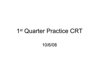 1 st  Quarter Practice CRT 10/6/08 