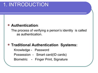 1. INTRODUCTION Authentication :  The process of verifying a person’s identity  is called  as authentication.  Traditional Authentication  Systems: Knowledge -  Password Possession  -  Smart card(ID cards) Biometric  -  Finger Print, Signature 