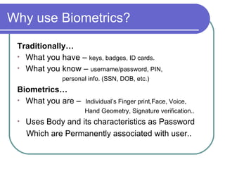 Why use Biometrics? Traditionally… What you have –  keys, badges, ID cards. What you know –  username/password, PIN,  personal info. (SSN, DOB, etc.) Biometrics… What you are –  Individual’s  Finger print,Face, Voice,  Hand Geometry, Signature verification.. Uses Body and its characteristics as Password Which are Permanently associated with user.. 