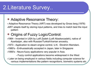 2.Literature Survey.. Adaptive Resonance Theory: -  Adaptive Resonance Theory (ART) was developed by Gross berg (1976) - ART adapts itself by storing input patterns, and tries to match best the input pattern  Origins of Fuzzy Logic/Control: - 1964 - Invented in USA by Lotfi Zadeh (Lotfi Aliaskerzadeh), native of Azerbaijan, also with Russian/Turkish/Iranian ancestry. - 1973 - Application to steam engine control, U.K.  Ebrahim Mamdani. - 1980's - Enthusiastically accepted in Japan, later in Singapore - 1990's - Neuro-fuzzy applications very popular in Asia.    - Fuzzy control applications become widespread in the West -  Later on being employed in various fields including computer science for various implementations like pattern recognitions, biometric systems etc 