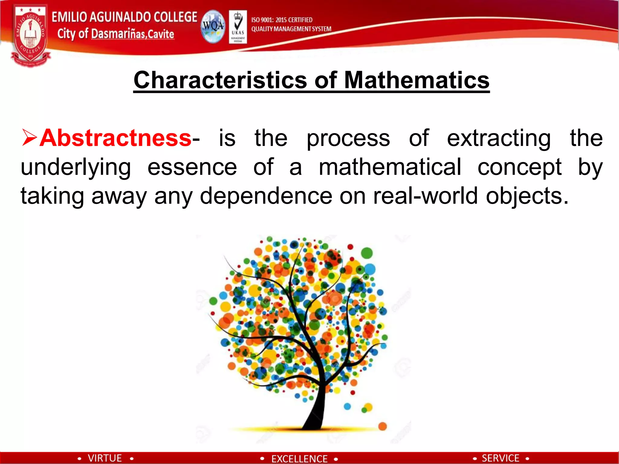 Characteristics of Mathematics
Abstractness- is the process of extracting the
underlying essence of a mathematical concept by
taking away any dependence on real-world objects.
 