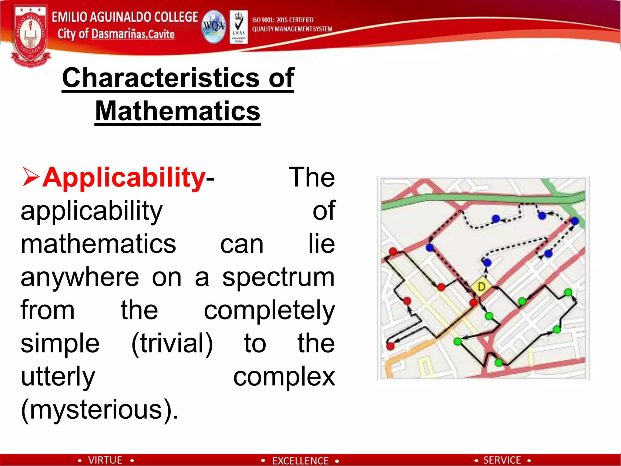Characteristics of
Mathematics
Applicability- The
applicability of
mathematics can lie
anywhere on a spectrum
from the completely
simple (trivial) to the
utterly complex
(mysterious).
 