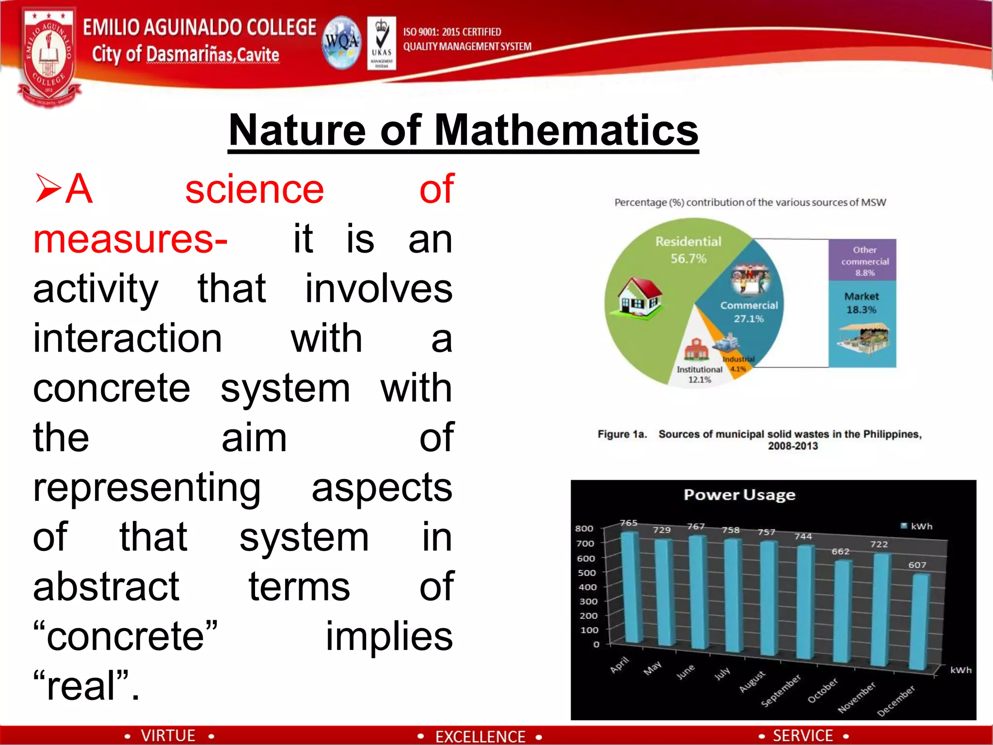 A science of
measures- it is an
activity that involves
interaction with a
concrete system with
the aim of
representing aspects
of that system in
abstract terms of
“concrete” implies
“real”.
Nature of Mathematics
 