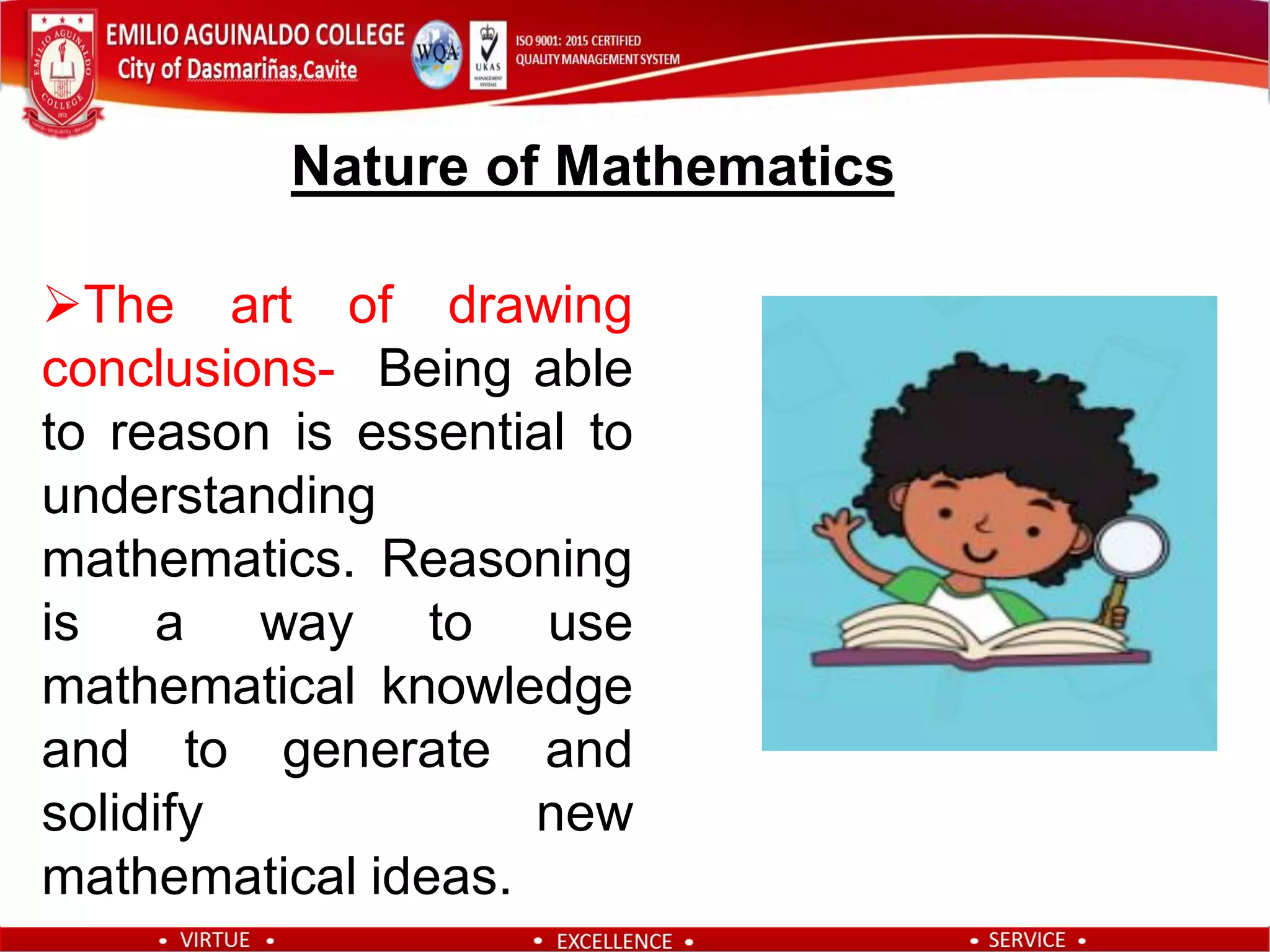 The art of drawing
conclusions- Being able
to reason is essential to
understanding
mathematics. Reasoning
is a way to use
mathematical knowledge
and to generate and
solidify new
mathematical ideas.
Nature of Mathematics
 