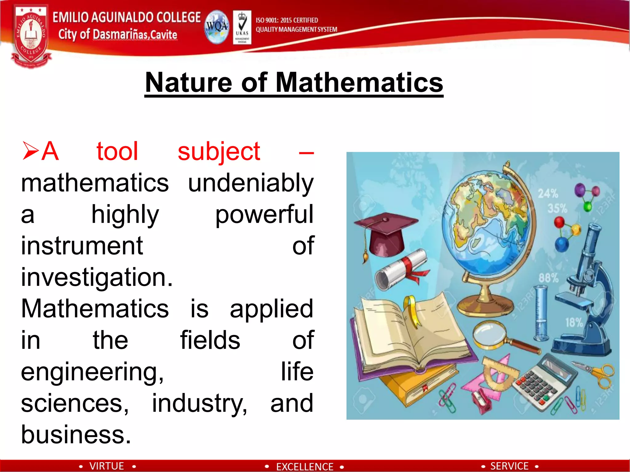 A tool subject –
mathematics undeniably
a highly powerful
instrument of
investigation.
Mathematics is applied
in the fields of
engineering, life
sciences, industry, and
business.
Nature of Mathematics
 