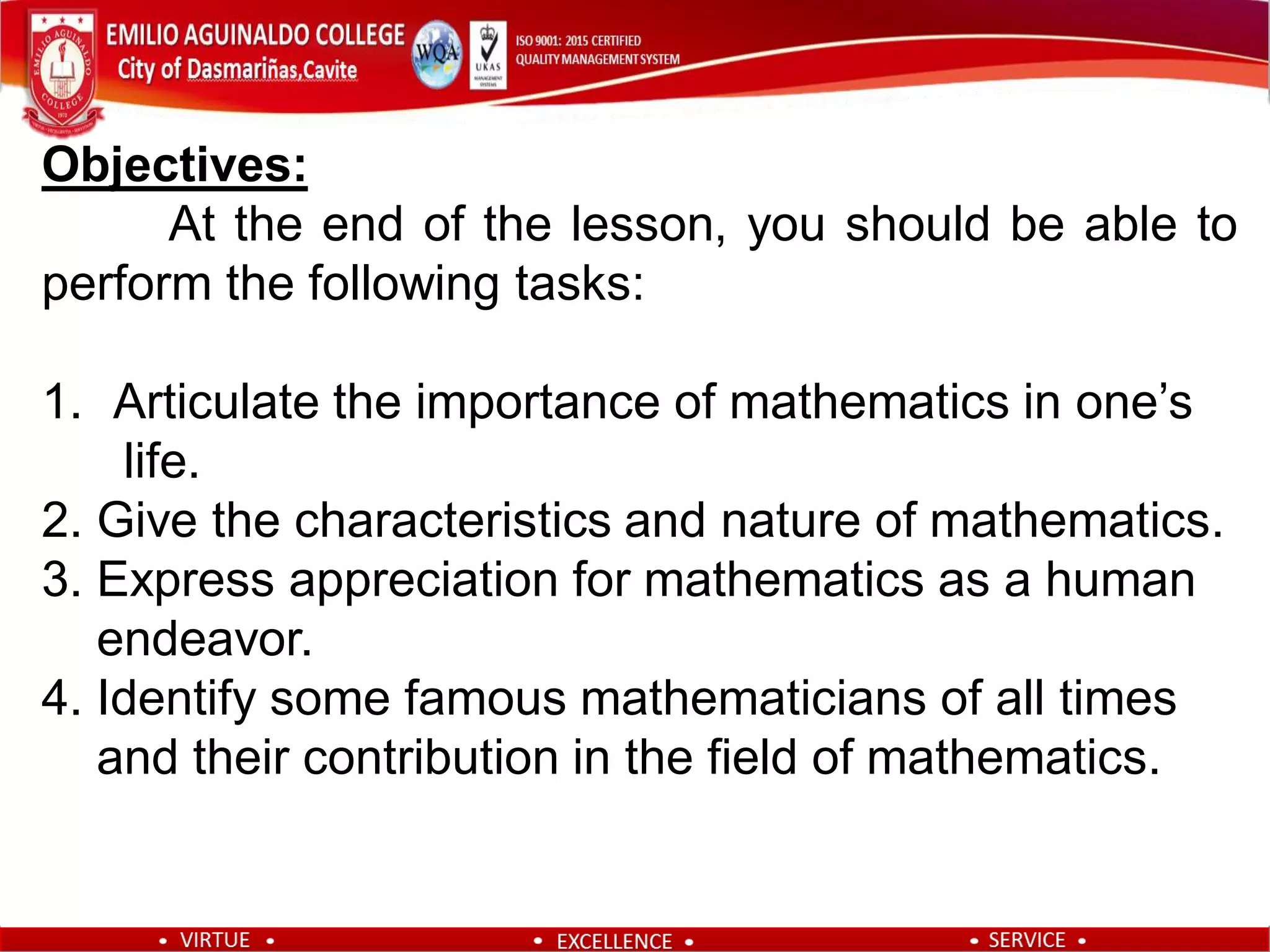 Objectives:
At the end of the lesson, you should be able to
perform the following tasks:
1. Articulate the importance of mathematics in one’s
life.
2. Give the characteristics and nature of mathematics.
3. Express appreciation for mathematics as a human
endeavor.
4. Identify some famous mathematicians of all times
and their contribution in the field of mathematics.
 