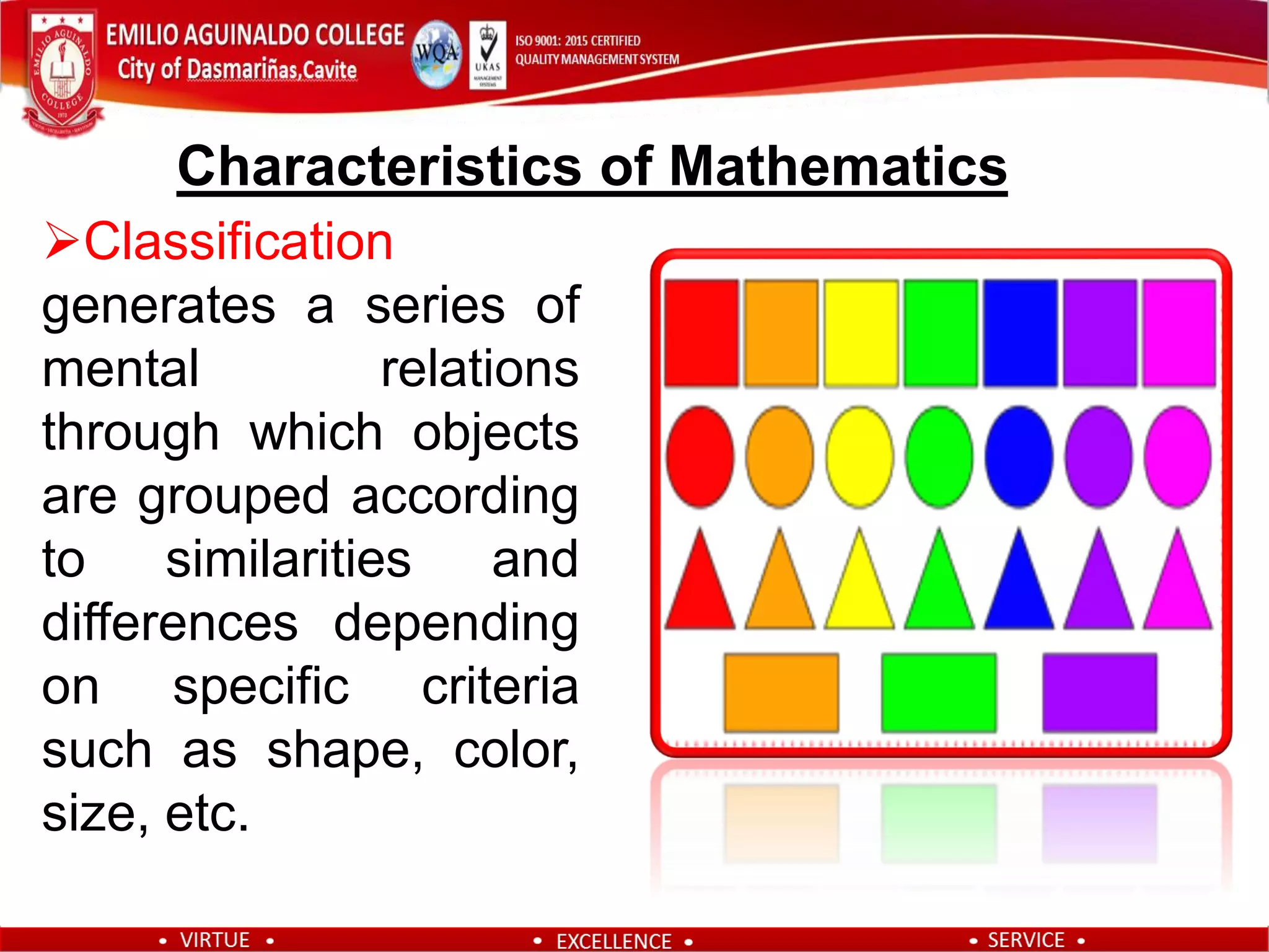Classification
generates a series of
mental relations
through which objects
are grouped according
to similarities and
differences depending
on specific criteria
such as shape, color,
size, etc.
Characteristics of Mathematics
 