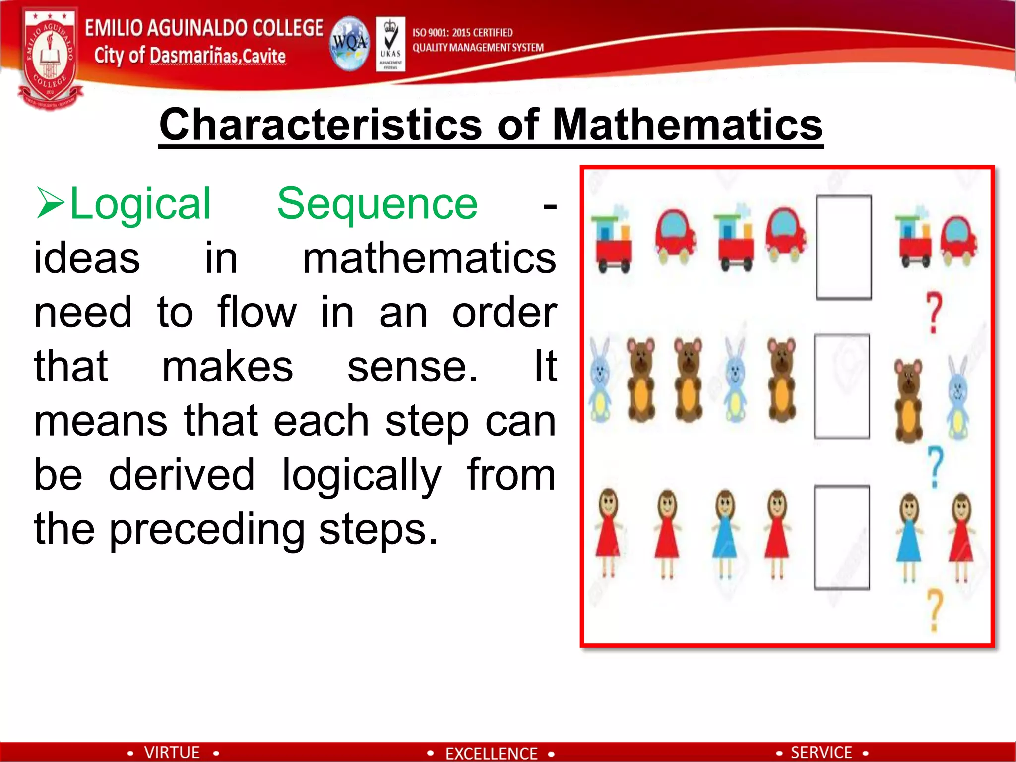 Logical Sequence -
ideas in mathematics
need to flow in an order
that makes sense. It
means that each step can
be derived logically from
the preceding steps.
Characteristics of Mathematics
 
