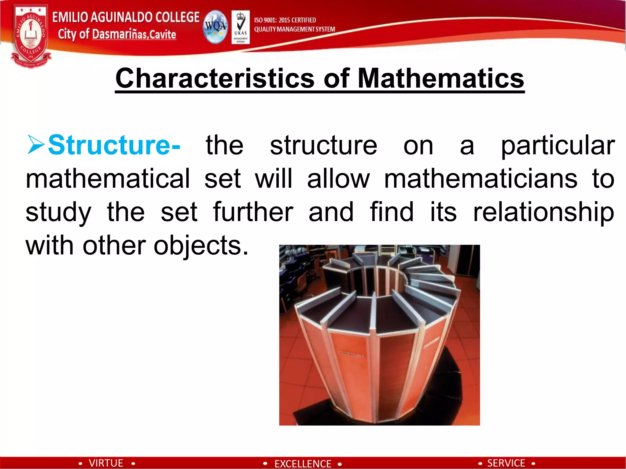 Characteristics of Mathematics
Structure- the structure on a particular
mathematical set will allow mathematicians to
study the set further and find its relationship
with other objects.
 