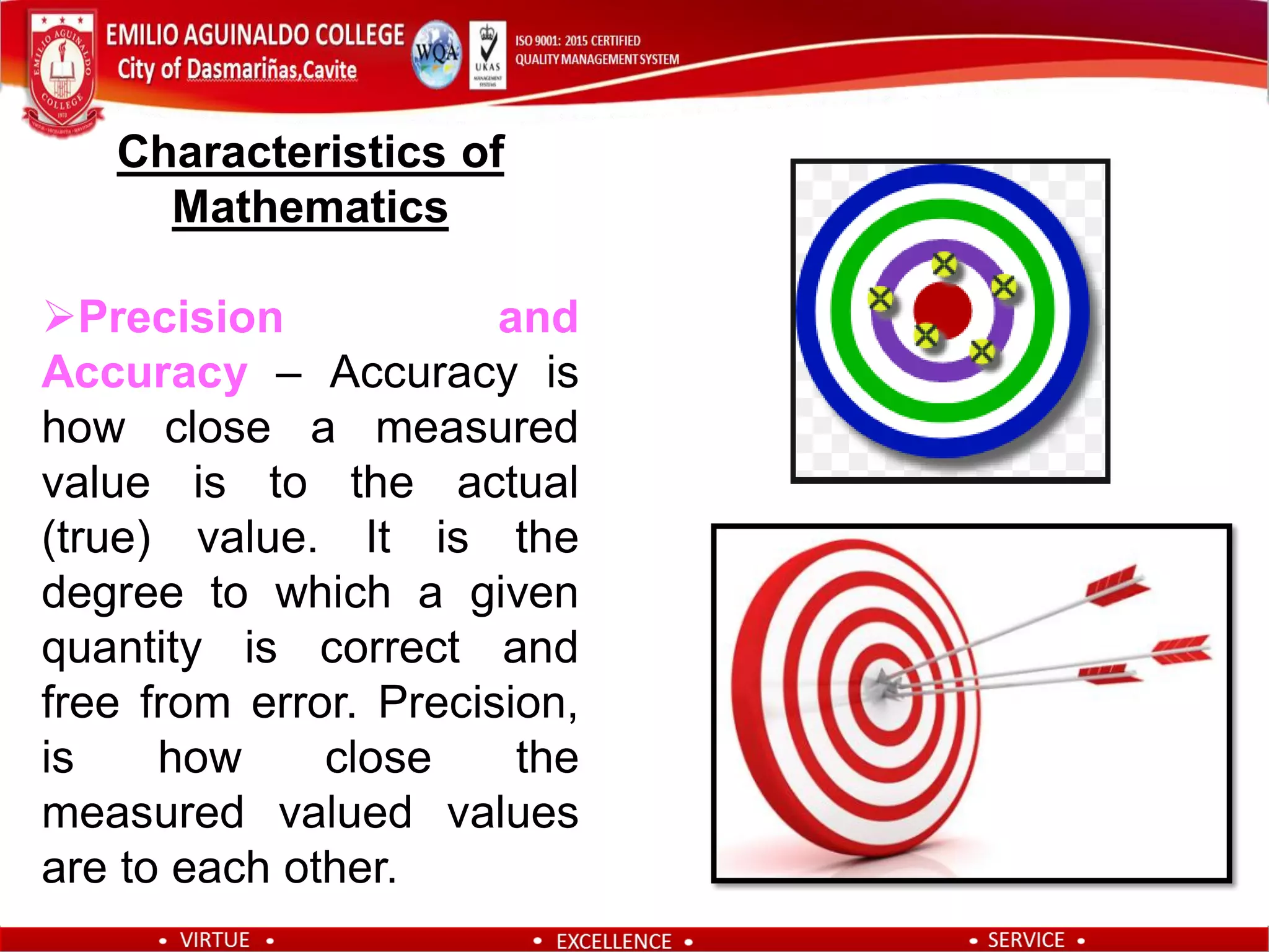 Characteristics of
Mathematics
Precision and
Accuracy – Accuracy is
how close a measured
value is to the actual
(true) value. It is the
degree to which a given
quantity is correct and
free from error. Precision,
is how close the
measured valued values
are to each other.
 