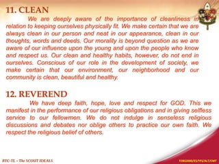 TOBS2000/ES/YFS/ALT/CMT
BTC-TL – The SCOUT IDEALS
11. CLEAN
We are deeply aware of the importance of cleanliness in
relation to keeping ourselves physically fit. We make certain that we are
always clean in our person and neat in our appearance, clean in our
thoughts, words and deeds. Our morality is beyond question as we are
aware of our influence upon the young and upon the people who know
and respect us. Our clean and healthy habits, however, do not end in
ourselves. Conscious of our role in the development of society, we
make certain that our environment, our neighborhood and our
community is clean, beautiful and healthy.
12. REVEREND
We have deep faith, hope, love and respect for GOD. This we
manifest in the performance of our religious obligations and in giving selfless
service to our fellowmen. We do not indulge in senseless religious
discussions and debates nor oblige others to practice our own faith. We
respect the religious belief of others.
 