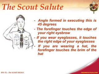 TOBS2000/ES/YFS/ALT/CMT
BTC-TL – The SCOUT IDEALS
The Scout Salute
- Angle formed in executing this is
45 degrees
- The forefinger touches the edge of
your right eyebrow
- If you wear eyeglasses, it touches
the right edge of your eyeglasses
- If you are wearing a hat, the
forefinger touches the brim of the
hat
 