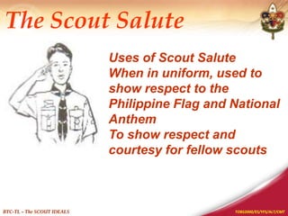 TOBS2000/ES/YFS/ALT/CMT
BTC-TL – The SCOUT IDEALS
Uses of Scout Salute
When in uniform, used to
show respect to the
Philippine Flag and National
Anthem
To show respect and
courtesy for fellow scouts
The Scout Salute
 