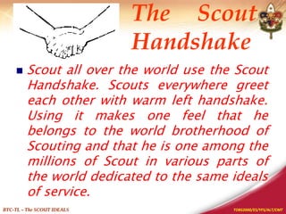TOBS2000/ES/YFS/ALT/CMT
BTC-TL – The SCOUT IDEALS
 Scout all over the world use the Scout
Handshake. Scouts everywhere greet
each other with warm left handshake.
Using it makes one feel that he
belongs to the world brotherhood of
Scouting and that he is one among the
millions of Scout in various parts of
the world dedicated to the same ideals
of service.
The Scout
Handshake
 