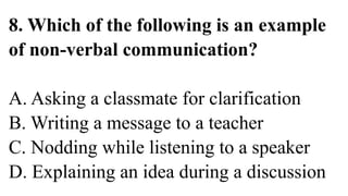 8. Which of the following is an example
of non-verbal communication?
A. Asking a classmate for clarification
B. Writing a message to a teacher
C. Nodding while listening to a speaker
D. Explaining an idea during a discussion
 