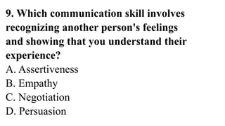 9. Which communication skill involves
recognizing another person's feelings
and showing that you understand their
experience?
A. Assertiveness
B. Empathy
C. Negotiation
D. Persuasion
 