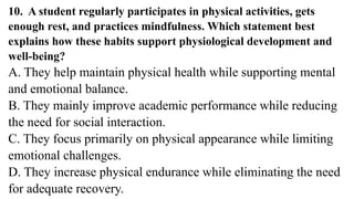 10. A student regularly participates in physical activities, gets
enough rest, and practices mindfulness. Which statement best
explains how these habits support physiological development and
well-being?
A. They help maintain physical health while supporting mental
and emotional balance.
B. They mainly improve academic performance while reducing
the need for social interaction.
C. They focus primarily on physical appearance while limiting
emotional challenges.
D. They increase physical endurance while eliminating the need
for adequate recovery.
 