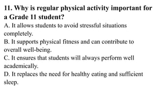 11. Why is regular physical activity important for
a Grade 11 student?
A. It allows students to avoid stressful situations
completely.
B. It supports physical fitness and can contribute to
overall well-being.
C. It ensures that students will always perform well
academically.
D. It replaces the need for healthy eating and sufficient
sleep.
 