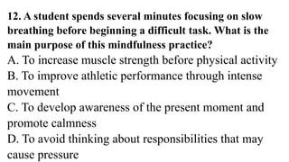 12. A student spends several minutes focusing on slow
breathing before beginning a difficult task. What is the
main purpose of this mindfulness practice?
A. To increase muscle strength before physical activity
B. To improve athletic performance through intense
movement
C. To develop awareness of the present moment and
promote calmness
D. To avoid thinking about responsibilities that may
cause pressure
 