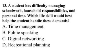 13. A student has difficulty managing
schoolwork, household responsibilities, and
personal time. Which life skill would best
help the student handle these demands?
A. Time management
B. Public speaking
C. Digital networking
D. Recreational planning
 