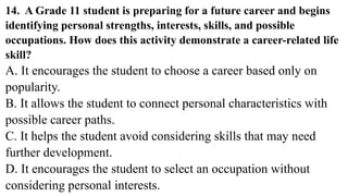 14. A Grade 11 student is preparing for a future career and begins
identifying personal strengths, interests, skills, and possible
occupations. How does this activity demonstrate a career-related life
skill?
A. It encourages the student to choose a career based only on
popularity.
B. It allows the student to connect personal characteristics with
possible career paths.
C. It helps the student avoid considering skills that may need
further development.
D. It encourages the student to select an occupation without
considering personal interests.
 
