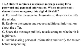 15. A student receives a suspicious message asking for a
password and personal information. Which response best
demonstrates an appropriate digital life skill?
A. Forward the message to classmates so they can identify
the sender.
B. Reply to the sender and request additional information
about the offer.
C. Share the message publicly to ask strangers whether it is
legitimate.
D. Avoid sharing personal information and verify the source
before responding.
 