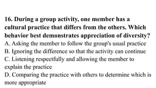 16. During a group activity, one member has a
cultural practice that differs from the others. Which
behavior best demonstrates appreciation of diversity?
A. Asking the member to follow the group's usual practice
B. Ignoring the difference so that the activity can continue
C. Listening respectfully and allowing the member to
explain the practice
D. Comparing the practice with others to determine which is
more appropriate
 